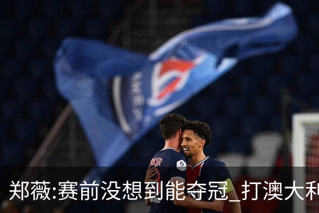 郑薇:赛前没想到能夺冠 打澳大利亚队消耗巨大